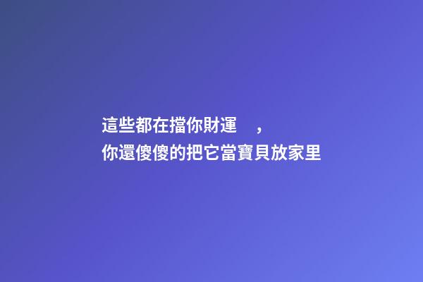 這些都在擋你財運，你還傻傻的把它當寶貝放家里